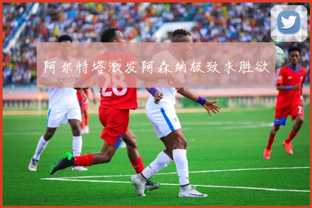 阿尔特塔激发阿森纳极致求胜欲