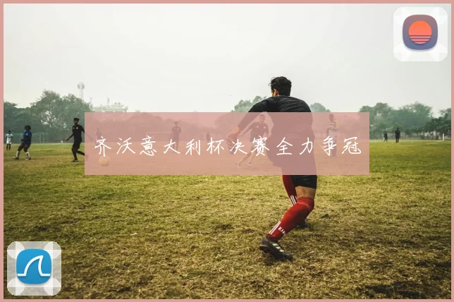 齐沃意大利杯决赛全力争冠