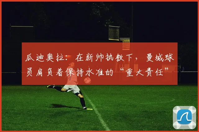 瓜迪奥拉：在新帅执教下，曼城球员肩负着保持水准的“重大责任”