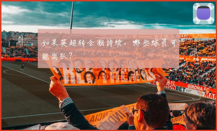 如果英超转会潮持续，哪些球员可能离队？